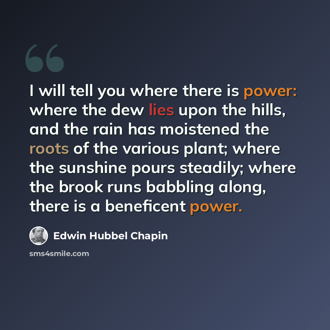 “I will tell you where there is power: where the dew lies upon the hills, and the rain has moistened the roots of the various plant; where the sunshine pours steadily; where the brook runs babbling along, there is a beneficent power.” quote by Edwin Hubbel Chapin