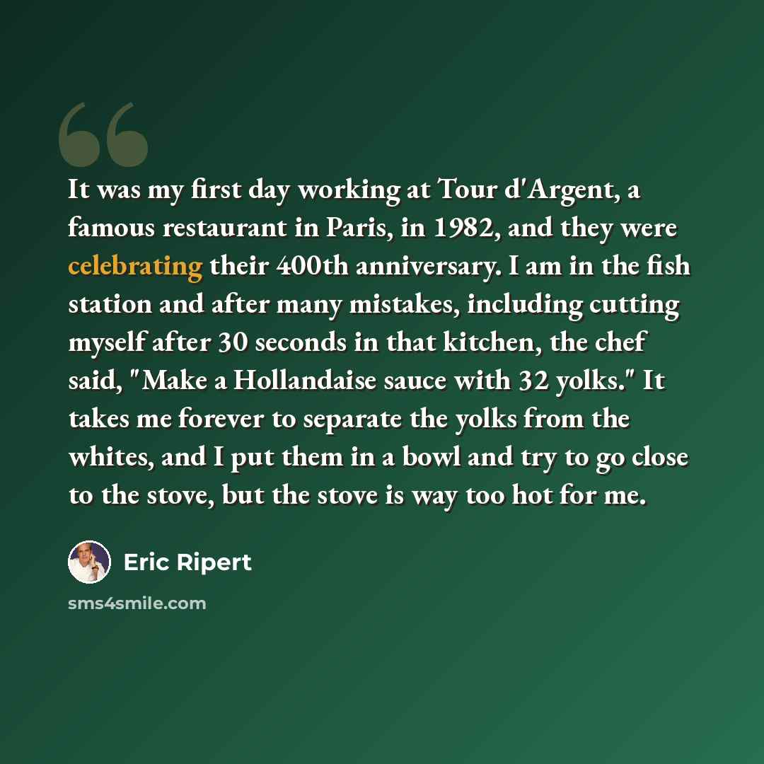 “It was my first day working at Tour d'Argent, a famous restaurant in Paris, in 1982, and they were celebrating their 400th anniversary. I am in the fish station and after many mistakes, including cutting myself after 30 seconds in that kitchen, the chef said, "Make a Hollandaise sauce with 32…” quote by Eric Ripert