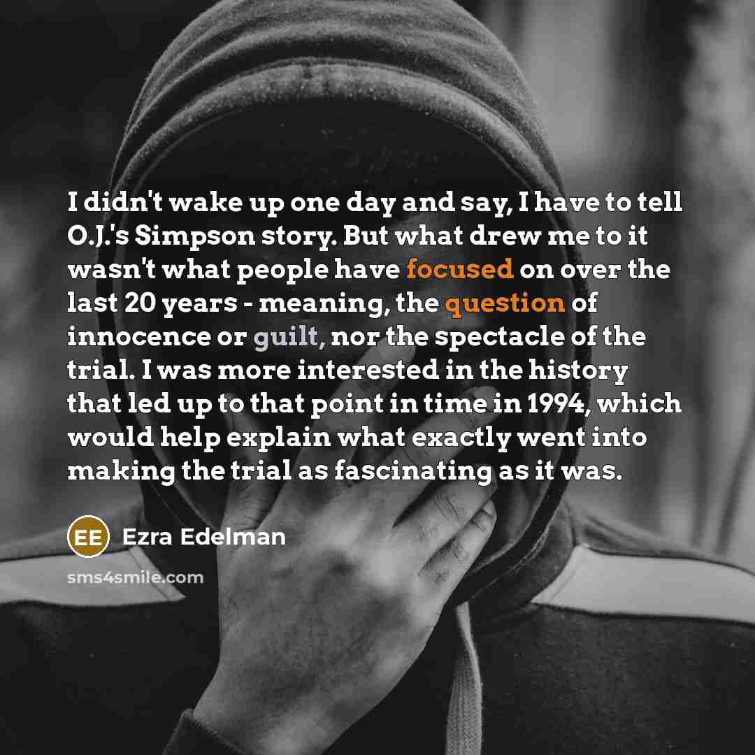 “I didn't wake up one day and say, I have to tell O.J.'s Simpson story. But what drew me to it wasn't what people have focused on over the last 20 years - meaning, the question of innocence or guilt, nor the spectacle of the trial. I was more interested in the history that led up to that point in…” quote by Ezra Edelman