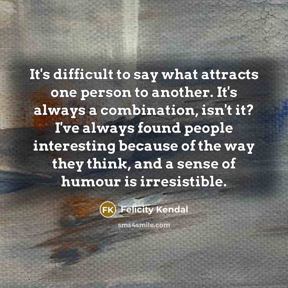 “It's difficult to say what attracts one person to another. It's always a combination, isn't it? I've always found people interesting because of the way they think, and a sense of humour is irresistible.” quote by Felicity Kendal