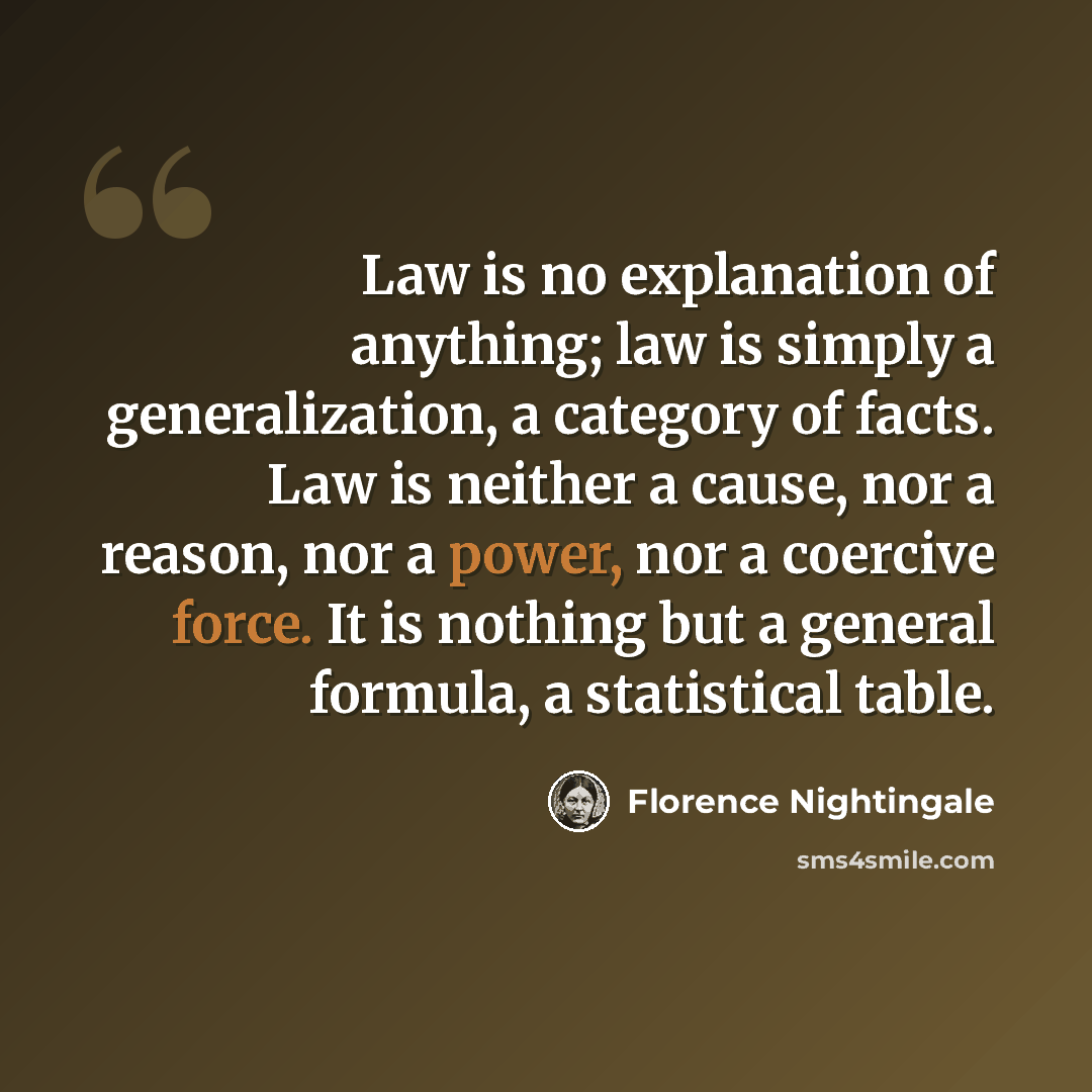 “Law is no explanation of anything; law is simply a generalization, a category of facts. Law is neither a cause, nor a reason, nor a power, nor a coercive force. It is nothing but a general formula, a statistical table.” quote by Florence Nightingale