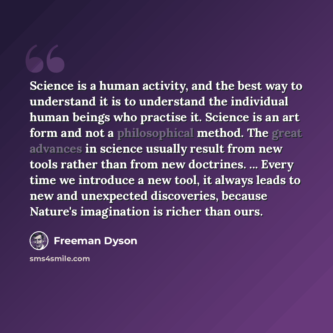 “Science is a human activity, and the best way to understand it is to understand the individual human beings who practise it. Science is an art form and not a philosophical method. The great advances in science usually result from new tools rather than from new doctrines. ... Every time we…” quote by Freeman Dyson