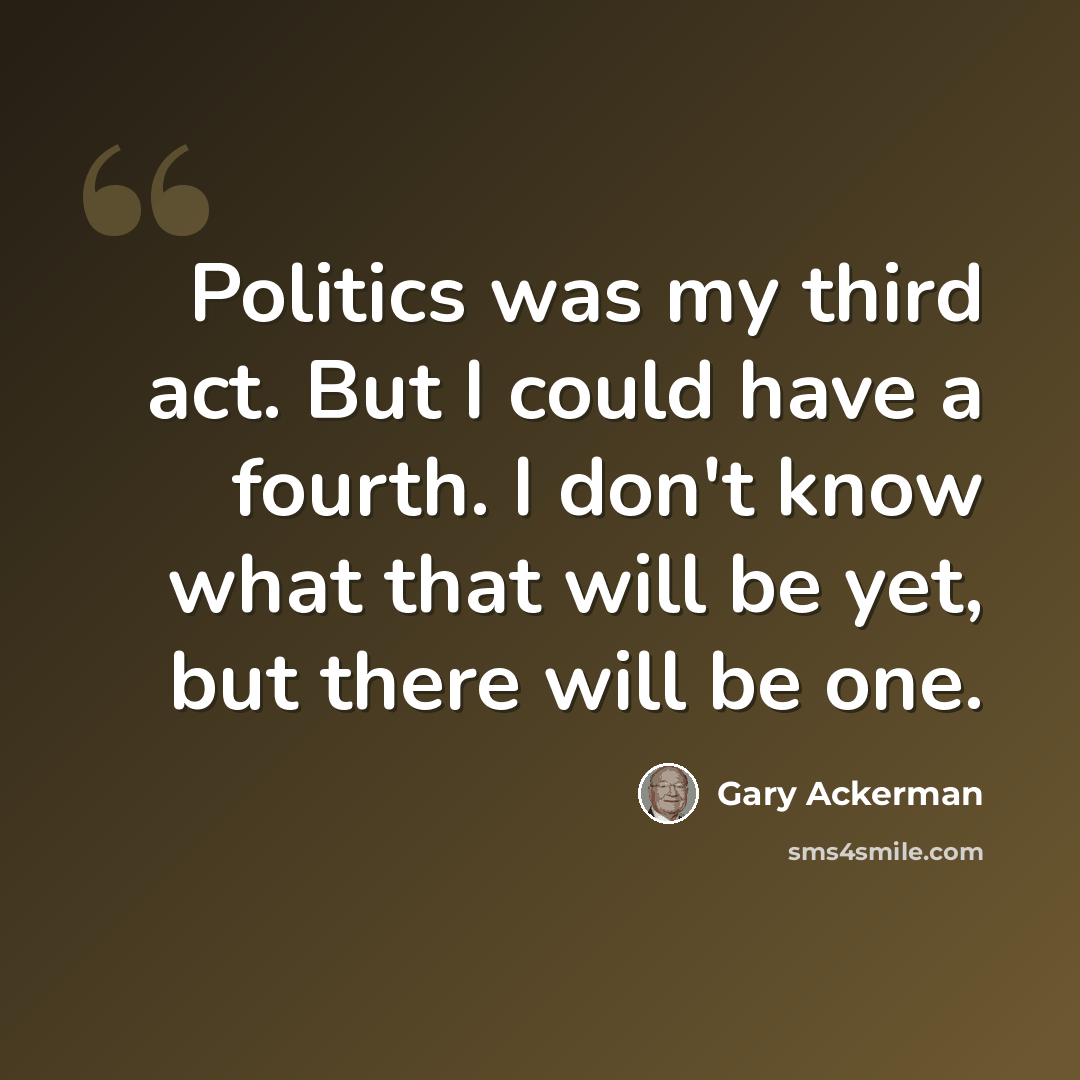 “Politics was my third act. But I could have a fourth. I don't know what that will be yet, but there will be one.” quote by Gary Ackerman