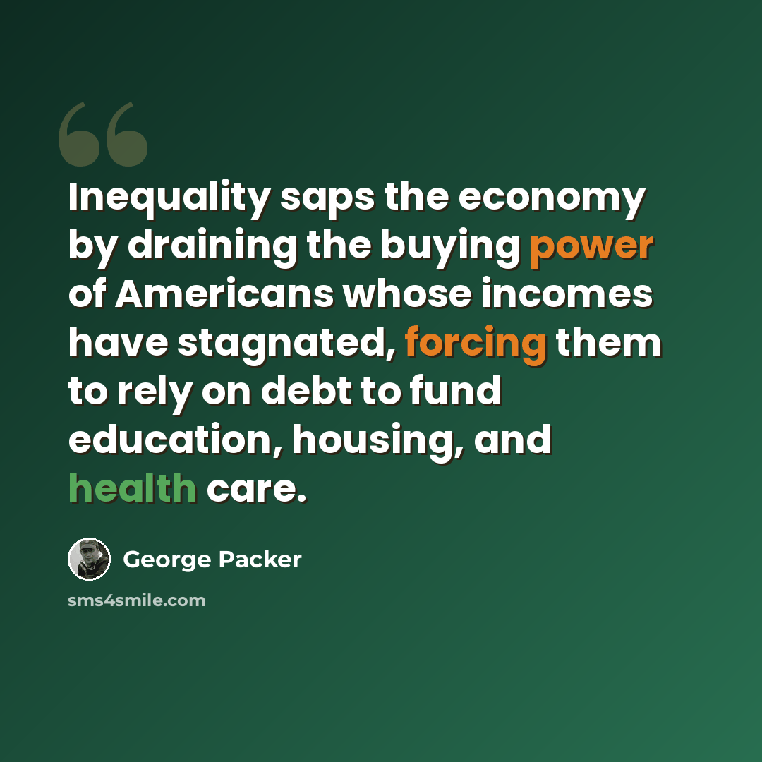 “Inequality saps the economy by draining the buying power of Americans whose incomes have stagnated, forcing them to rely on debt to fund education, housing, and health care.” quote by George Packer