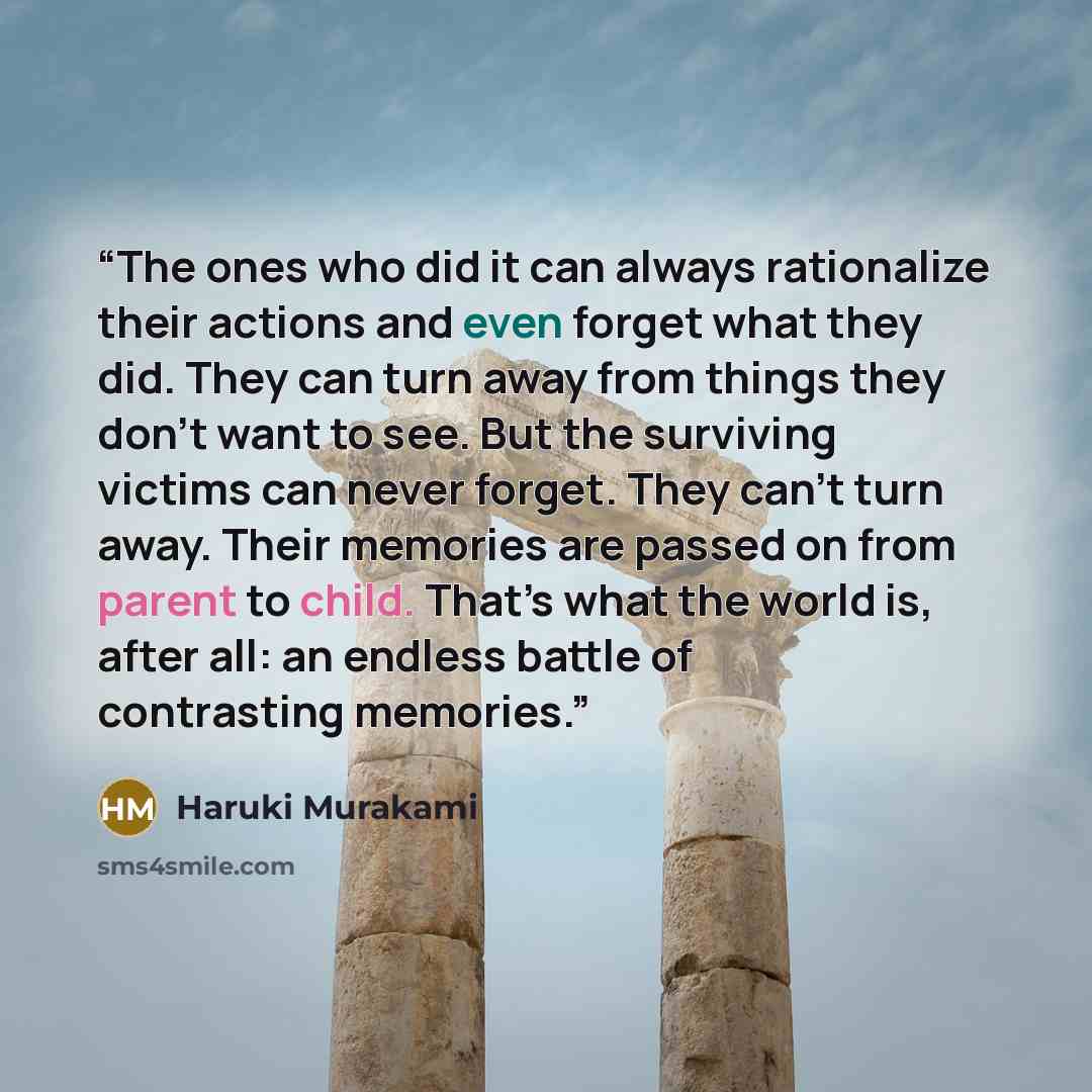 “The ones who did it can always rationalize their actions and even forget what they did. They can turn away from things they don't want to see. But the surviving victims can never forget. They can’t turn away. Their memories are passed on from parent to child. That’s what the world is, after all…” quote by Haruki Murakami