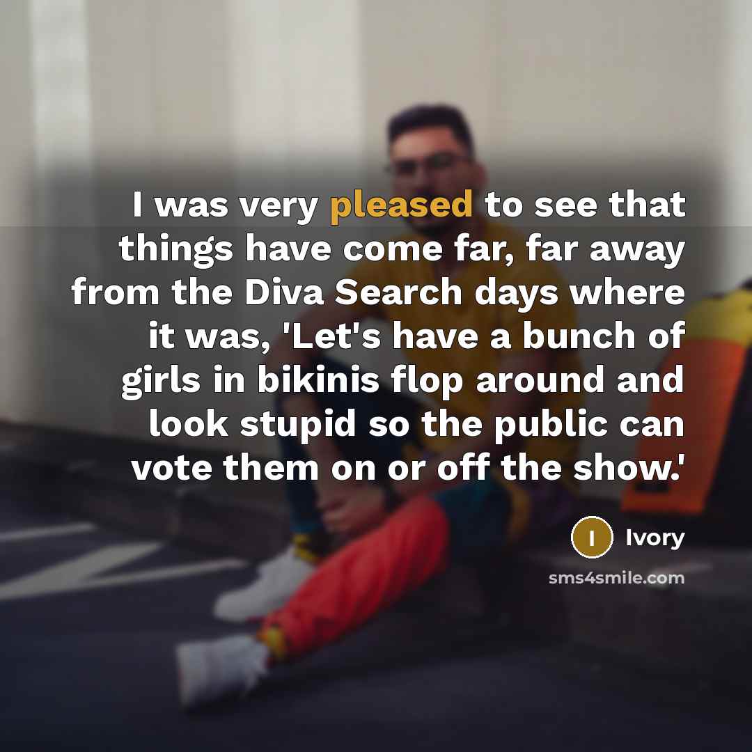 “I was very pleased to see that things have come far, far away from the Diva Search days where it was, 'Let's have a bunch of girls in bikinis flop around and look stupid so the public can vote them on or off the show.'” quote by Ivory