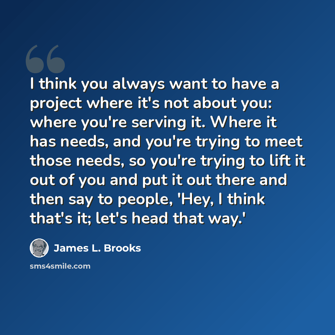 “I think you always want to have a project where it's not about you: where you're serving it. Where it has needs, and you're trying to meet those needs, so you're trying to lift it out of you and put it out there and then say to people, 'Hey, I think that's it; let's head that way.'” quote by James L. Brooks