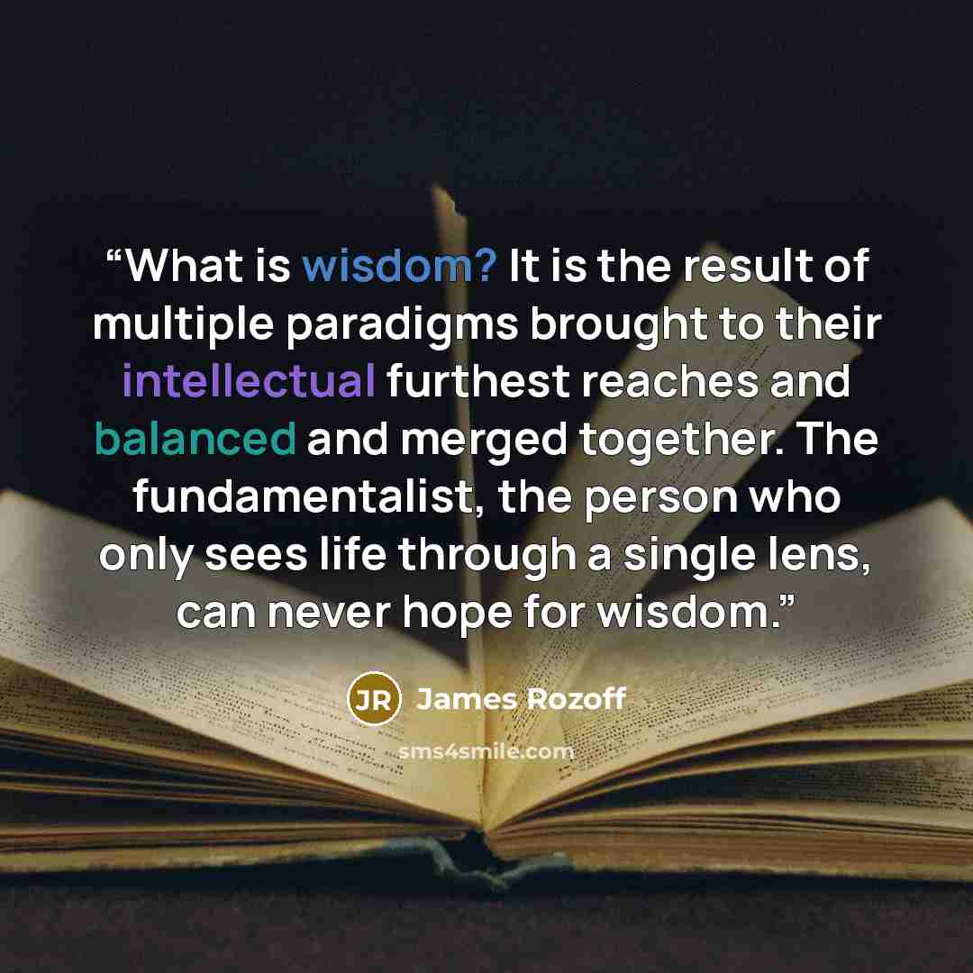 “What is wisdom? It is the result of multiple paradigms brought to their intellectual furthest reaches and balanced and merged together. The fundamentalist, the person who only sees life through a single lens, can never hope for wisdom.” quote by James Rozoff