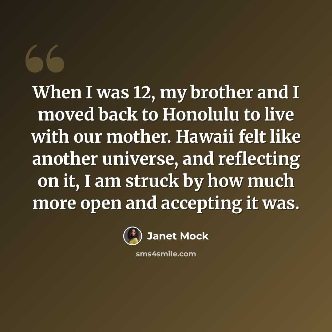 “When I was 12, my brother and I moved back to Honolulu to live with our mother. Hawaii felt like another universe, and reflecting on it, I am struck by how much more open and accepting it was.” quote by Janet Mock