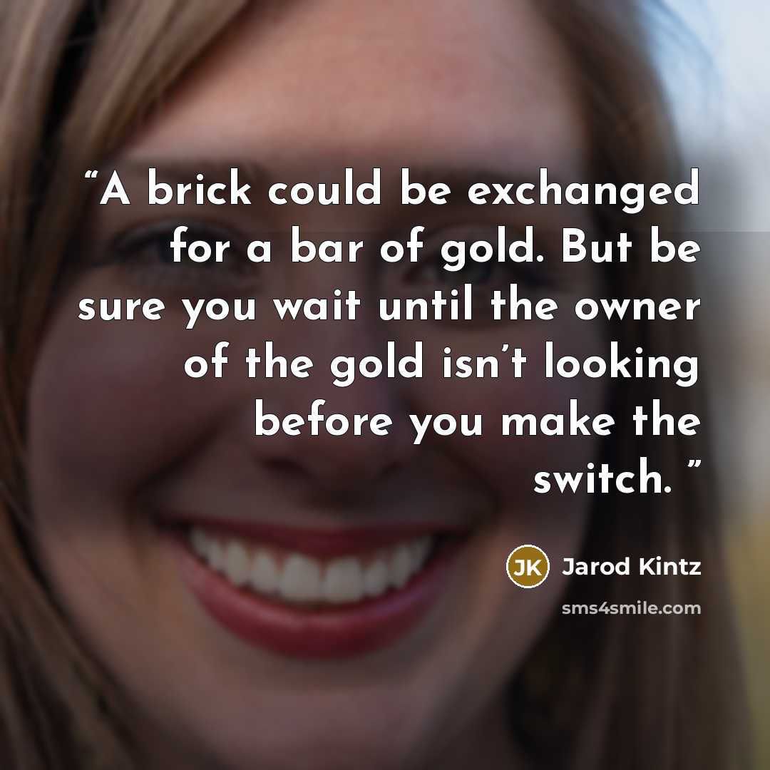 “A brick could be exchanged for a bar of gold. But be sure you wait until the owner of the gold isn’t looking before you make the switch.” quote by Jarod Kintz