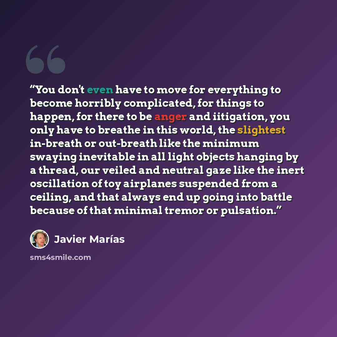 “You don't even have to move for everything to become horribly complicated, for things to happen, for there to be anger and iitigation, you only have to breathe in this world, the slightest in-breath or out-breath like the minimum swaying inevitable in all light objects hanging by a thread, our…” quote by Javier Marías