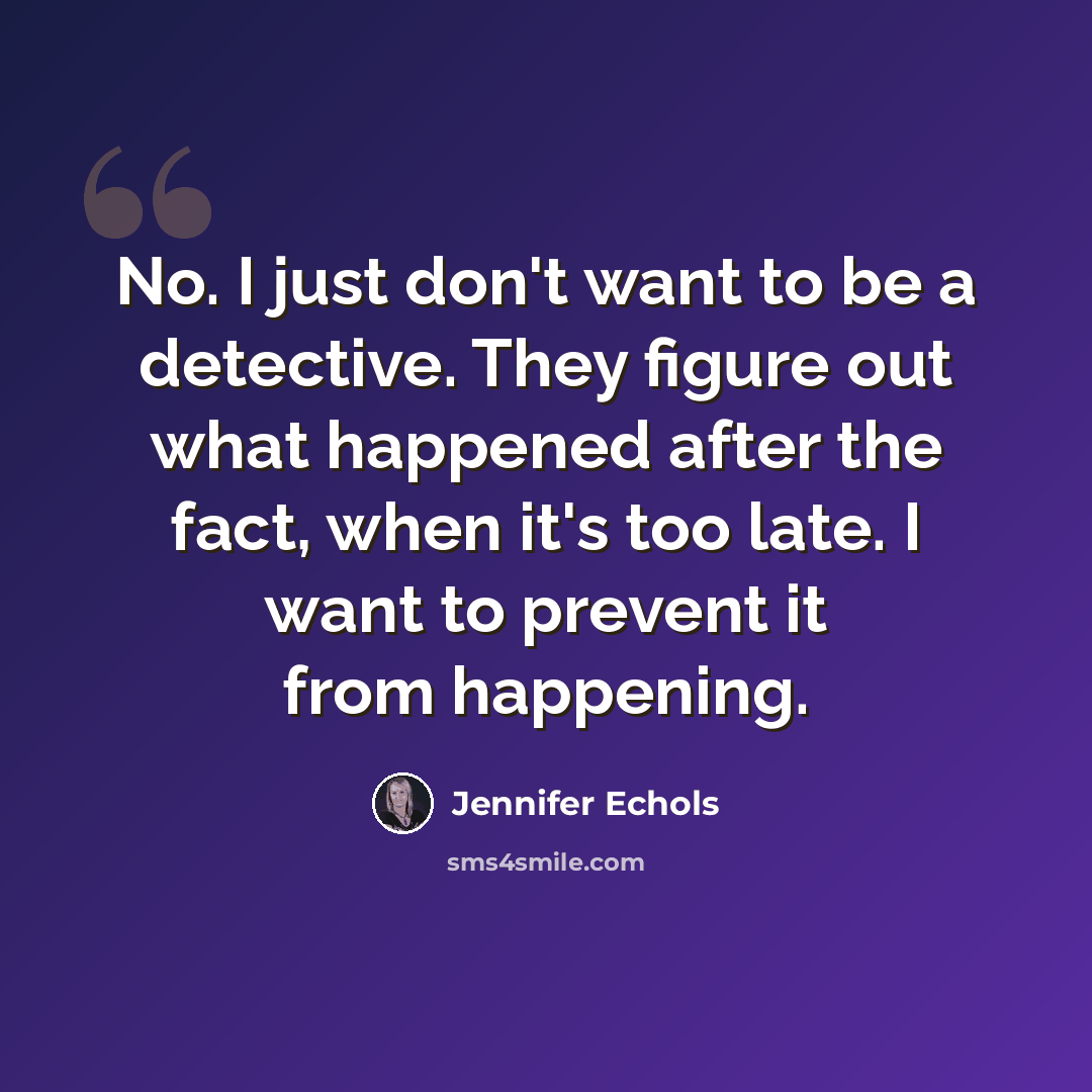 “No. I just don't want to be a detective. They figure out what happened after the fact, when it's too late. I want to prevent it from happening.” quote by Jennifer Echols