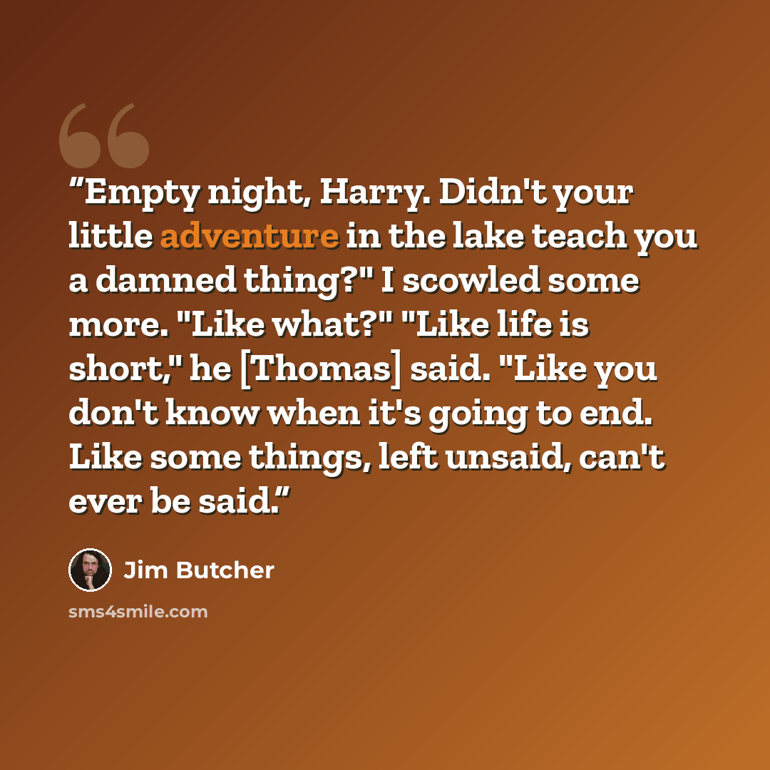 “Empty night, Harry. Didn't your little adventure in the lake teach you a damned thing?" I scowled some more. "Like what?" "Like life is short," he [Thomas] said. "Like you don't know when it's going to end. Like some things, left unsaid, can't ever be said.” quote by Jim Butcher