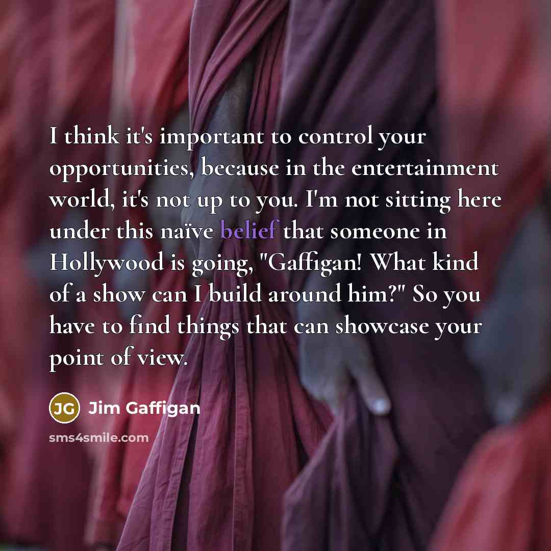 “I think it's important to control your opportunities, because in the entertainment world, it's not up to you. I'm not sitting here under this naïve belief that someone in Hollywood is going, "Gaffigan! What kind of a show can I build around him?" So you have to find things that can showcase your…” quote by Jim Gaffigan