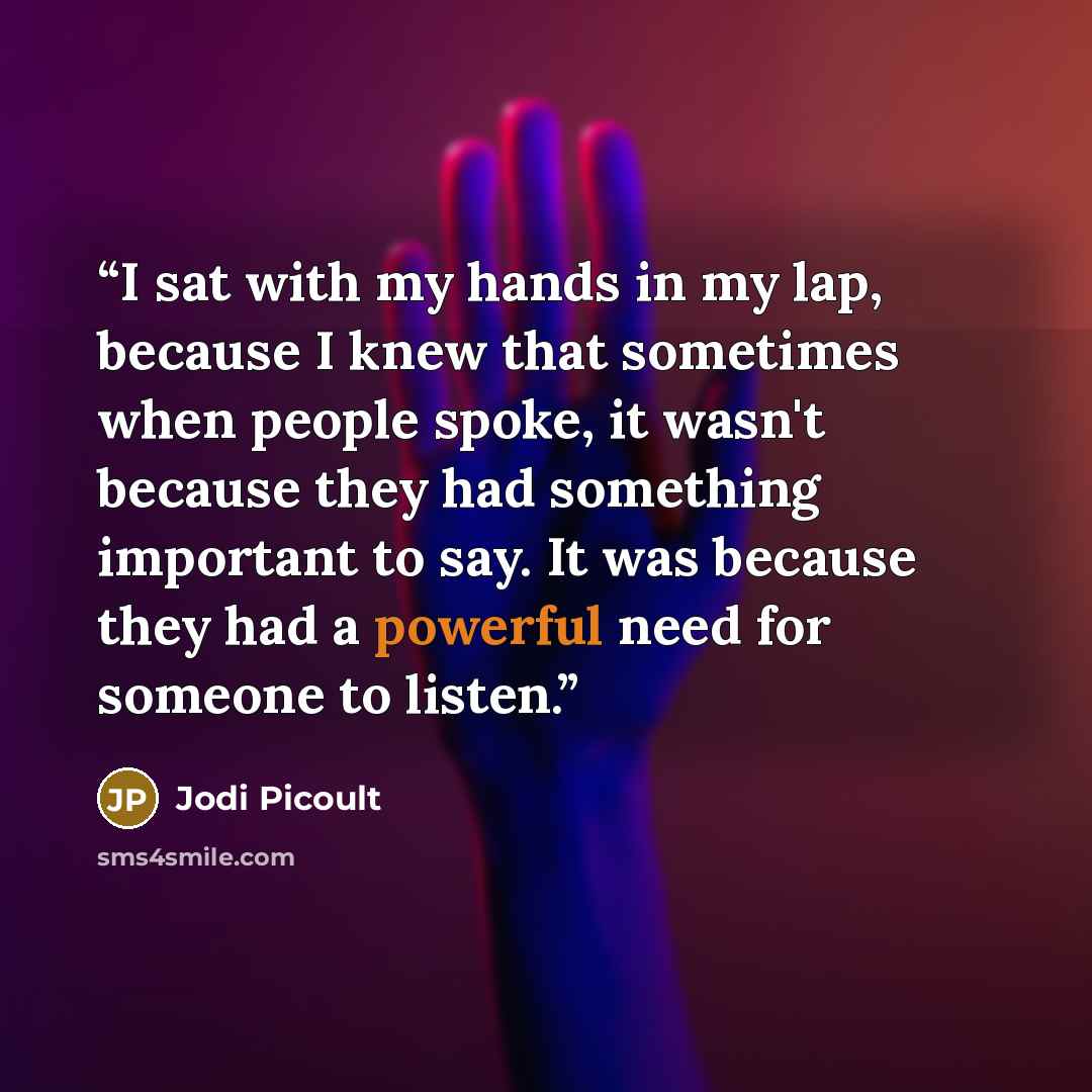 “I sat with my hands in my lap, because I knew that sometimes when people spoke, it wasn't because they had something important to say. It was because they had a powerful need for someone to listen.” quote by Jodi Picoult