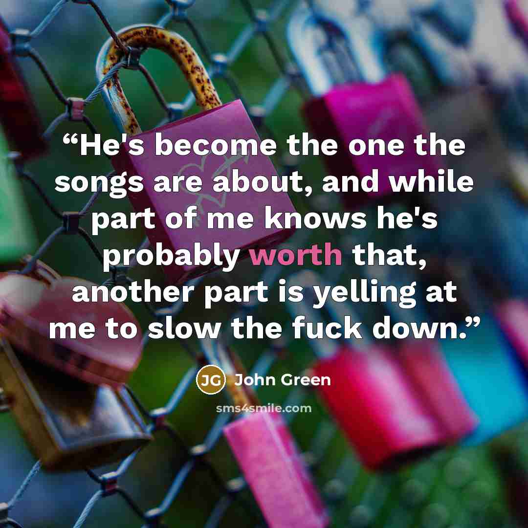 “He's become the one the songs are about, and while part of me knows he's probably worth that, another part is yelling at me to slow the fuck down.” quote by John Green