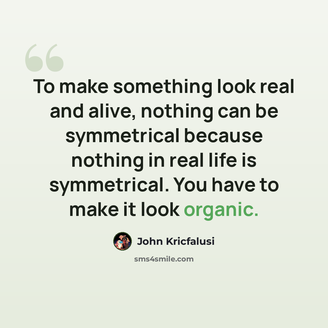 “To make something look real and alive, nothing can be symmetrical because nothing in real life is symmetrical. You have to make it look organic.” quote by John Kricfalusi