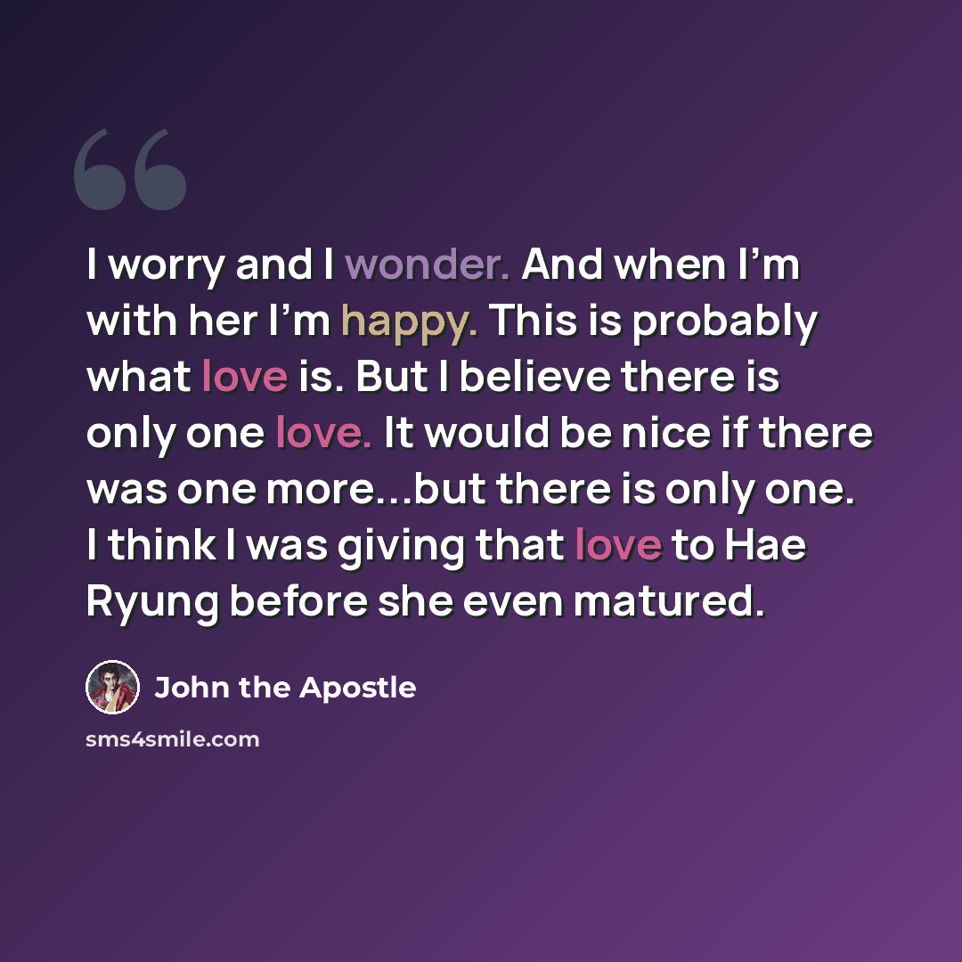 “I worry and I wonder. And when I'm with her I'm happy. This is probably what love is. But I believe there is only one love. It would be nice if there was one more...but there is only one. I think I was giving that love to Hae Ryung before she even matured.” quote by John the Apostle