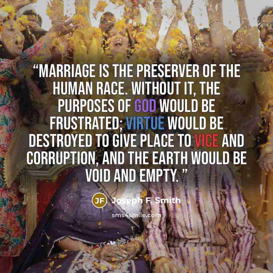 “Marriage is the preserver of the human race. Without it, the purposes of God would be frustrated; virtue would be destroyed to give place to vice and corruption, and the earth would be void and empty.” quote by Joseph F. Smith