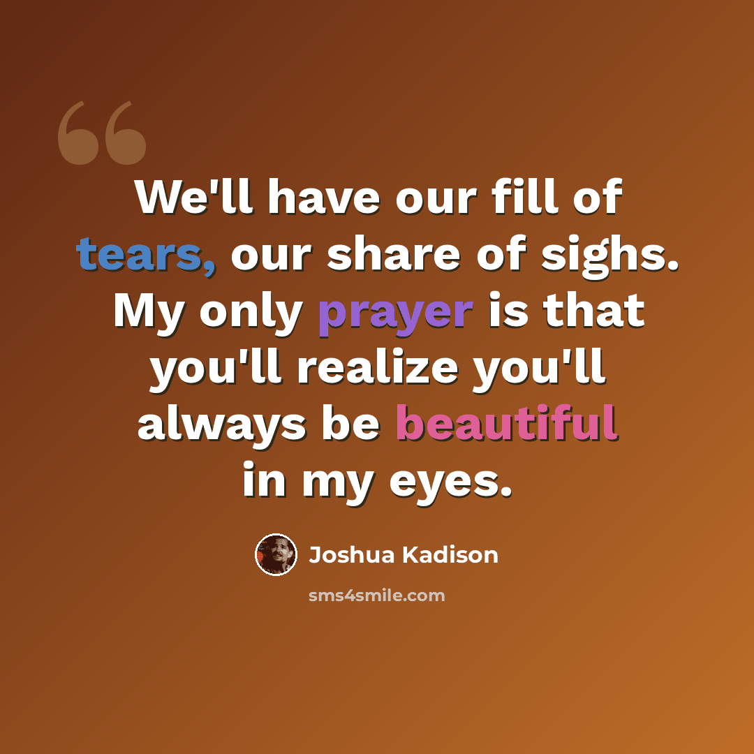 “We'll have our fill of tears, our share of sighs. My only prayer is that you'll realize you'll always be beautiful in my eyes.” quote by Joshua Kadison