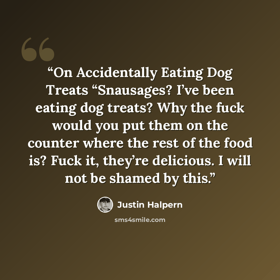 “On Accidentally Eating Dog Treats “Snausages? I’ve been eating dog treats? Why the fuck would you put them on the counter where the rest of the food is? Fuck it, they’re delicious. I will not be shamed by this.” quote by Justin Halpern