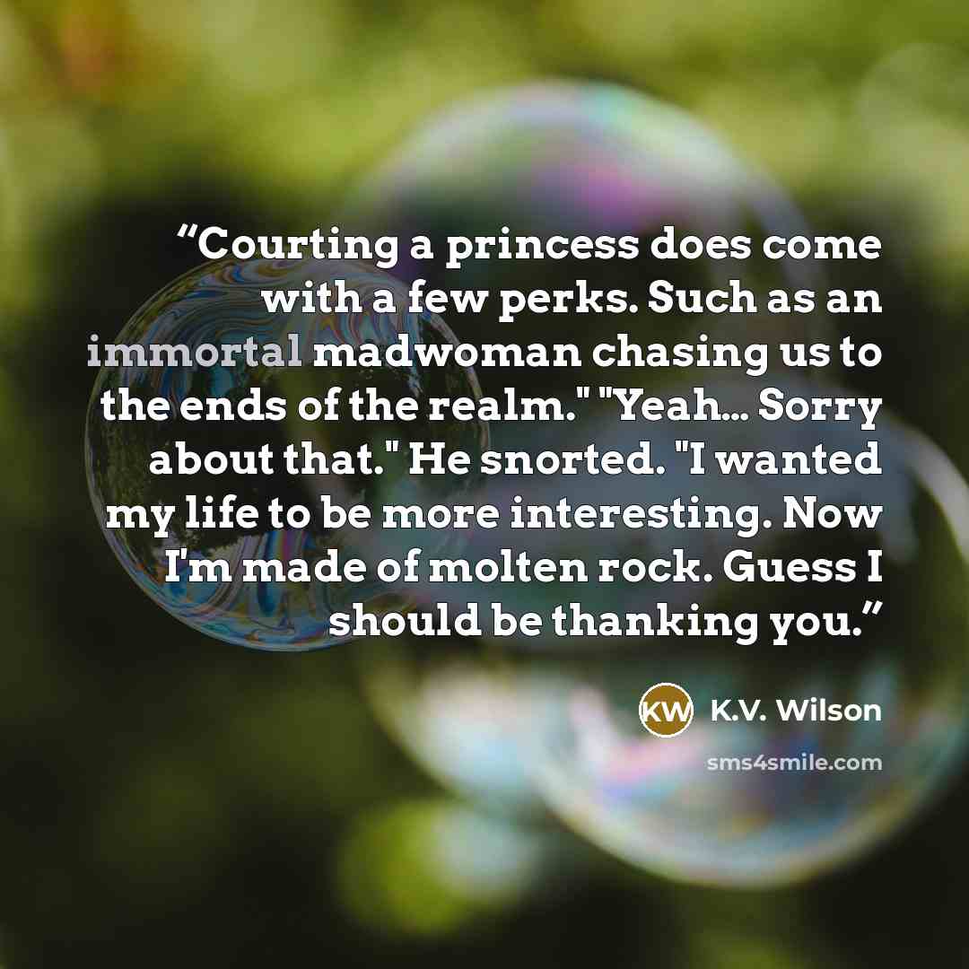 “Courting a princess does come with a few perks. Such as an immortal madwoman chasing us to the ends of the realm." "Yeah… Sorry about that." He snorted. "I wanted my life to be more interesting. Now I'm made of molten rock. Guess I should be thanking you.” quote by K.V. Wilson