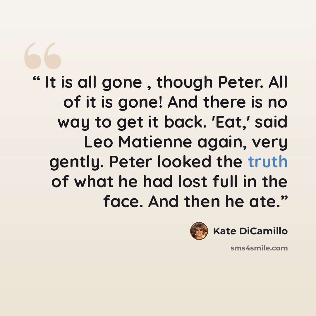 “It is all gone , though Peter. All of it is gone! And there is no way to get it back. 'Eat,' said Leo Matienne again, very gently. Peter looked the truth of what he had lost full in the face. And then he ate.” quote by Kate DiCamillo
