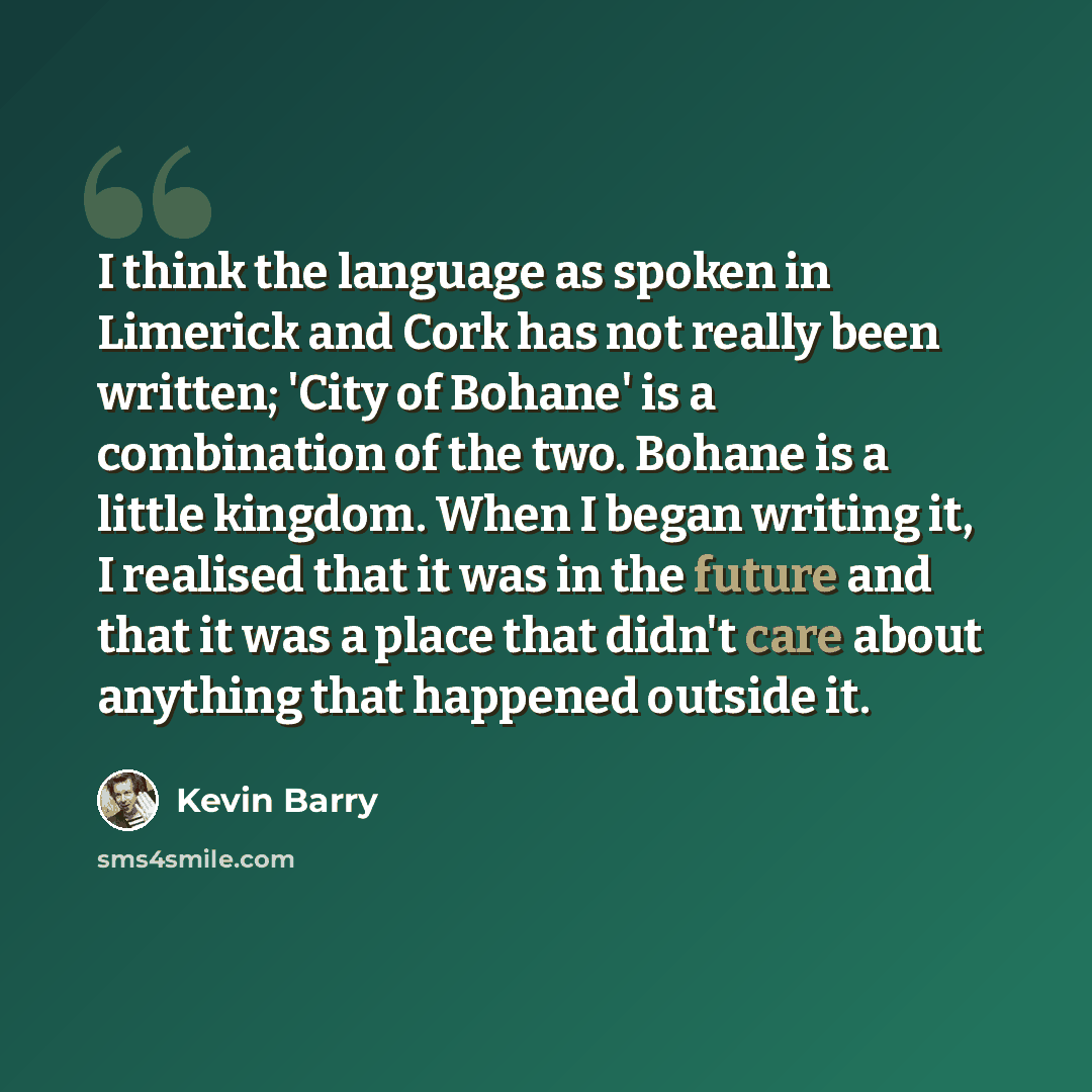 “I think the language as spoken in Limerick and Cork has not really been written; 'City of Bohane' is a combination of the two. Bohane is a little kingdom. When I began writing it, I realised that it was in the future and that it was a place that didn't care about anything that happened outside it.” quote by Kevin Barry