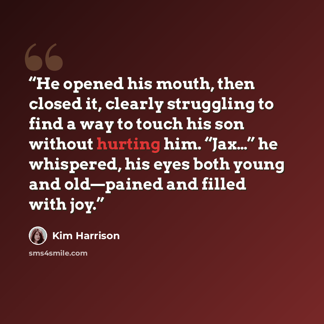 “He opened his mouth, then closed it, clearly struggling to find a way to touch his son without hurting him. “Jax…” he whispered, his eyes both young and old—pained and filled with joy.” quote by Kim Harrison