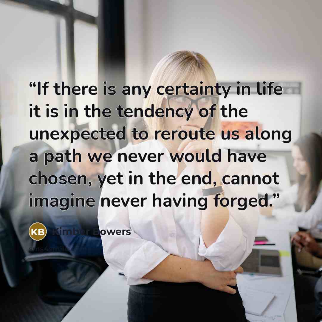 “If there is any certainty in life it is in the tendency of the unexpected to reroute us along a path we never would have chosen, yet in the end, cannot imagine never having forged.” quote by Kimber Bowers
