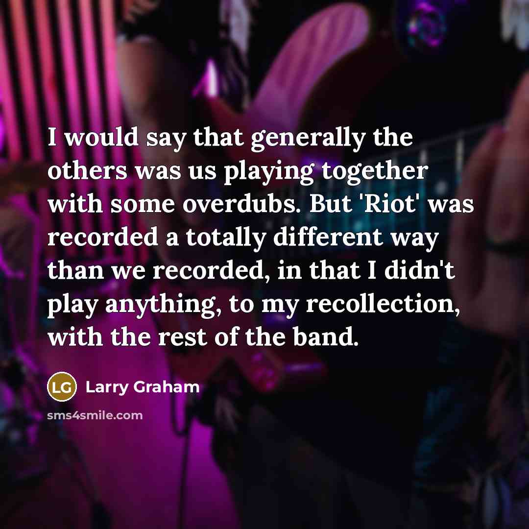 “I would say that generally the others was us playing together with some overdubs. But 'Riot' was recorded a totally different way than we recorded, in that I didn't play anything, to my recollection, with the rest of the band.” quote by Larry Graham