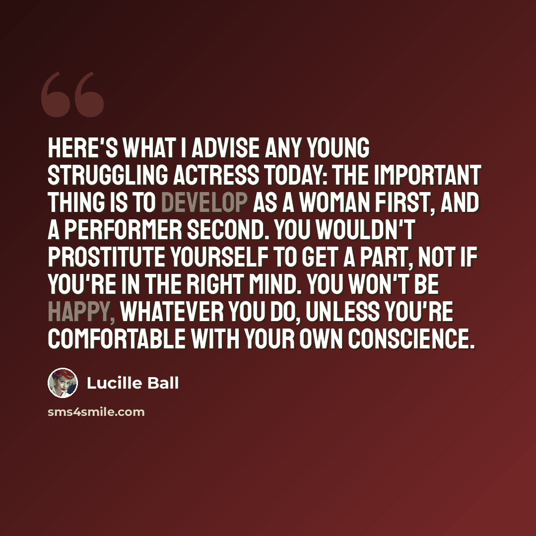 “Here's what I advise any young struggling actress today: The important thing is to develop as a woman first, and a performer second. You wouldn't prostitute yourself to get a part, not if you're in the right mind. You won't be happy, whatever you do, unless you're comfortable with your own…” quote by Lucille Ball