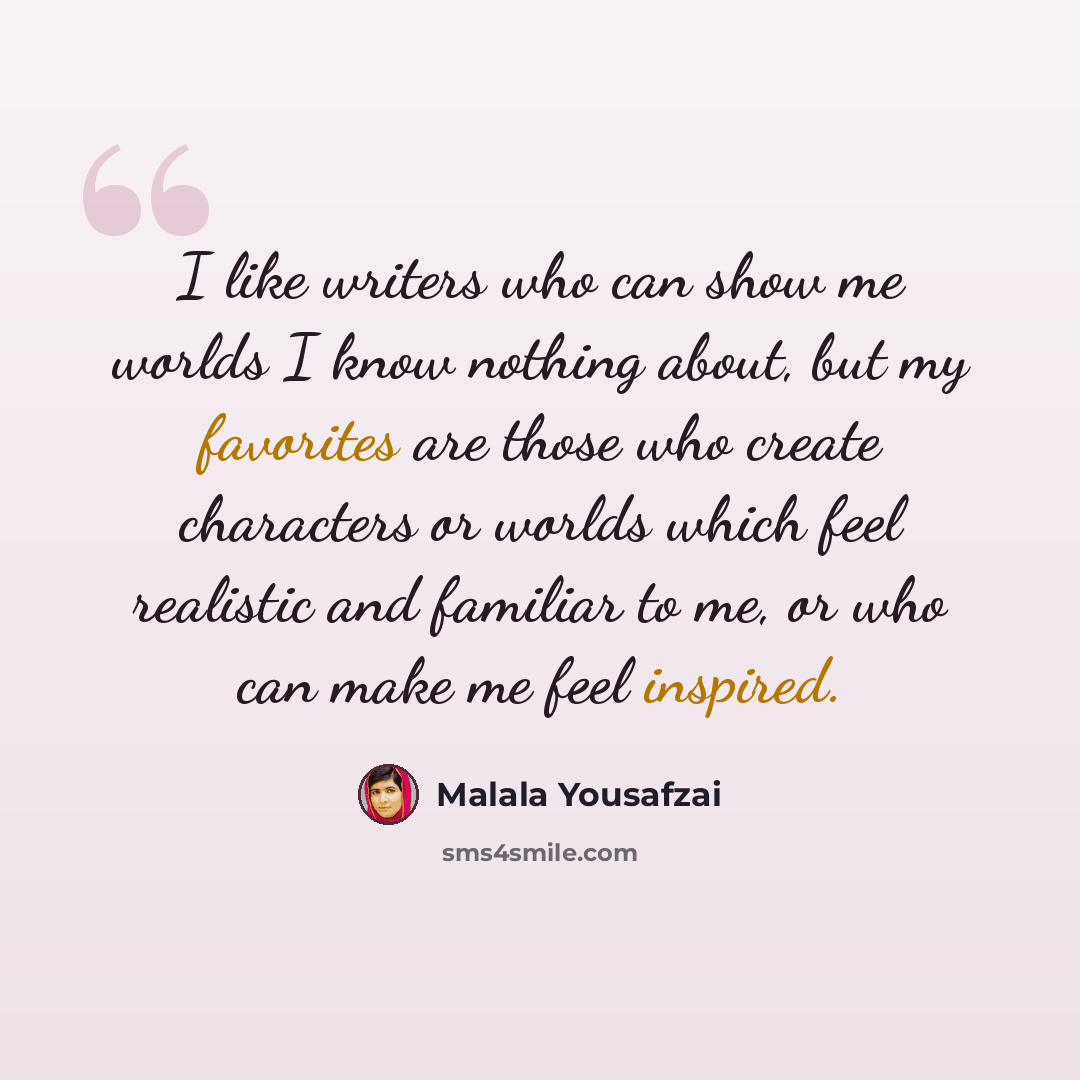“I like writers who can show me worlds I know nothing about, but my favorites are those who create characters or worlds which feel realistic and familiar to me, or who can make me feel inspired.” quote by Malala Yousafzai