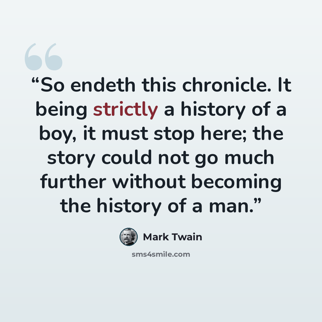 “So endeth this chronicle. It being strictly a history of a boy, it must stop here; the story could not go much further without becoming the history of a man.” quote by Mark Twain