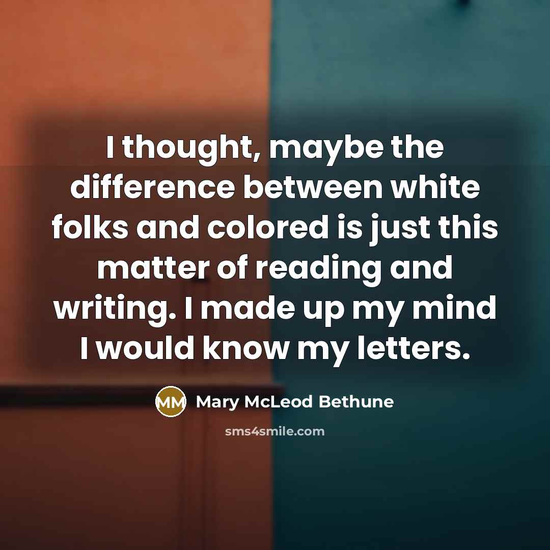 “I thought, maybe the difference between white folks and colored is just this matter of reading and writing. I made up my mind I would know my letters.” quote by Mary McLeod Bethune