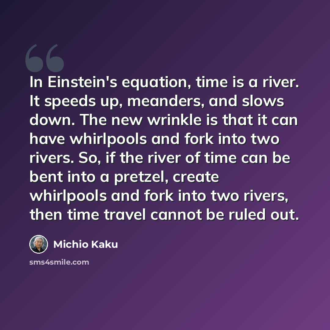 “In Einstein's equation, time is a river. It speeds up, meanders, and slows down. The new wrinkle is that it can have whirlpools and fork into two rivers. So, if the river of time can be bent into a pretzel, create whirlpools and fork into two rivers, then time travel cannot be ruled out.” quote by Michio Kaku