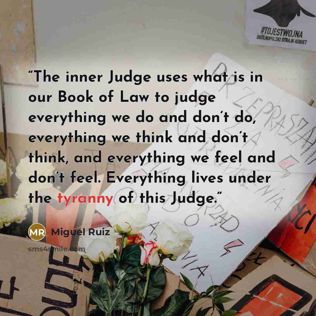 “The inner Judge uses what is in our Book of Law to judge everything we do and don’t do, everything we think and don’t think, and everything we feel and don’t feel. Everything lives under the tyranny of this Judge.” quote by Miguel Ruiz