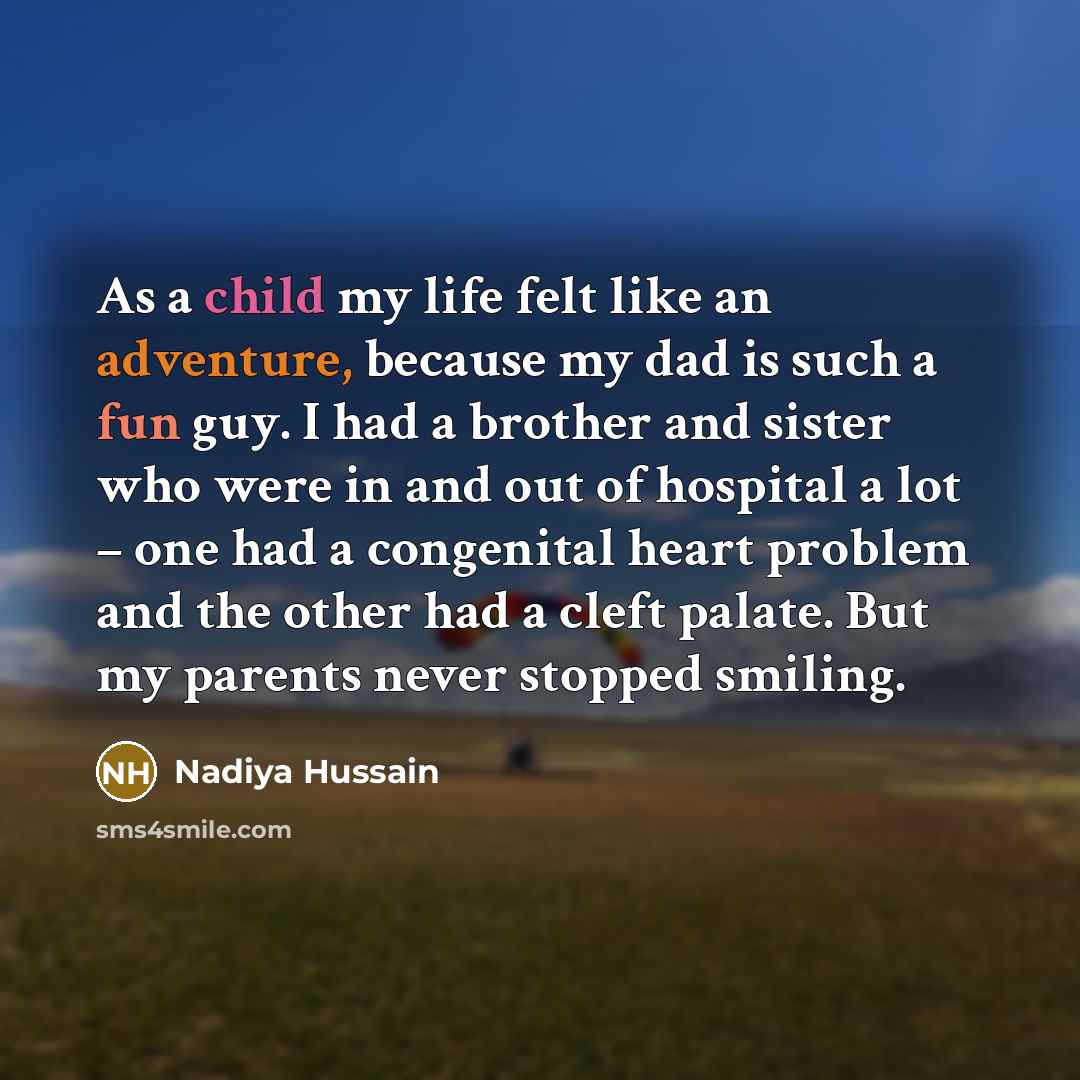 “As a child my life felt like an adventure, because my dad is such a fun guy. I had a brother and sister who were in and out of hospital a lot – one had a congenital heart problem and the other had a cleft palate. But my parents never stopped smiling.” quote by Nadiya Hussain