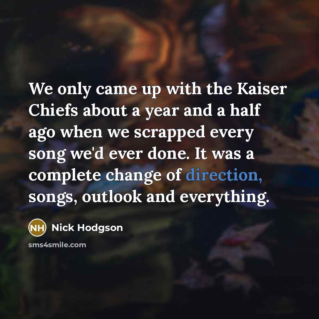 “We only came up with the Kaiser Chiefs about a year and a half ago when we scrapped every song we'd ever done. It was a complete change of direction, songs, outlook and everything.” quote by Nick Hodgson