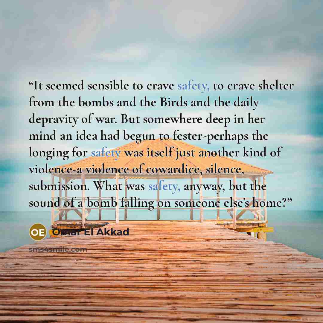 “It seemed sensible to crave safety, to crave shelter from the bombs and the Birds and the daily depravity of war. But somewhere deep in her mind an idea had begun to fester-perhaps the longing for safety was itself just another kind of violence-a violence of cowardice, silence, submission. What…” quote by Omar El Akkad