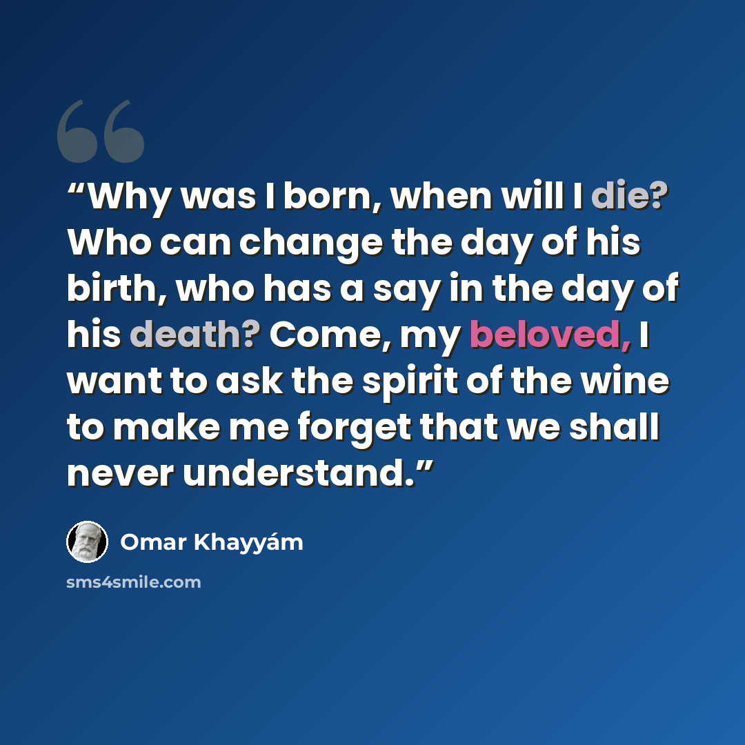 “Why was I born, when will I die? Who can change the day of his birth, who has a say in the day of his death? Come, my beloved, I want to ask the spirit of the wine to make me forget that we shall never understand.” quote by Omar Khayyám