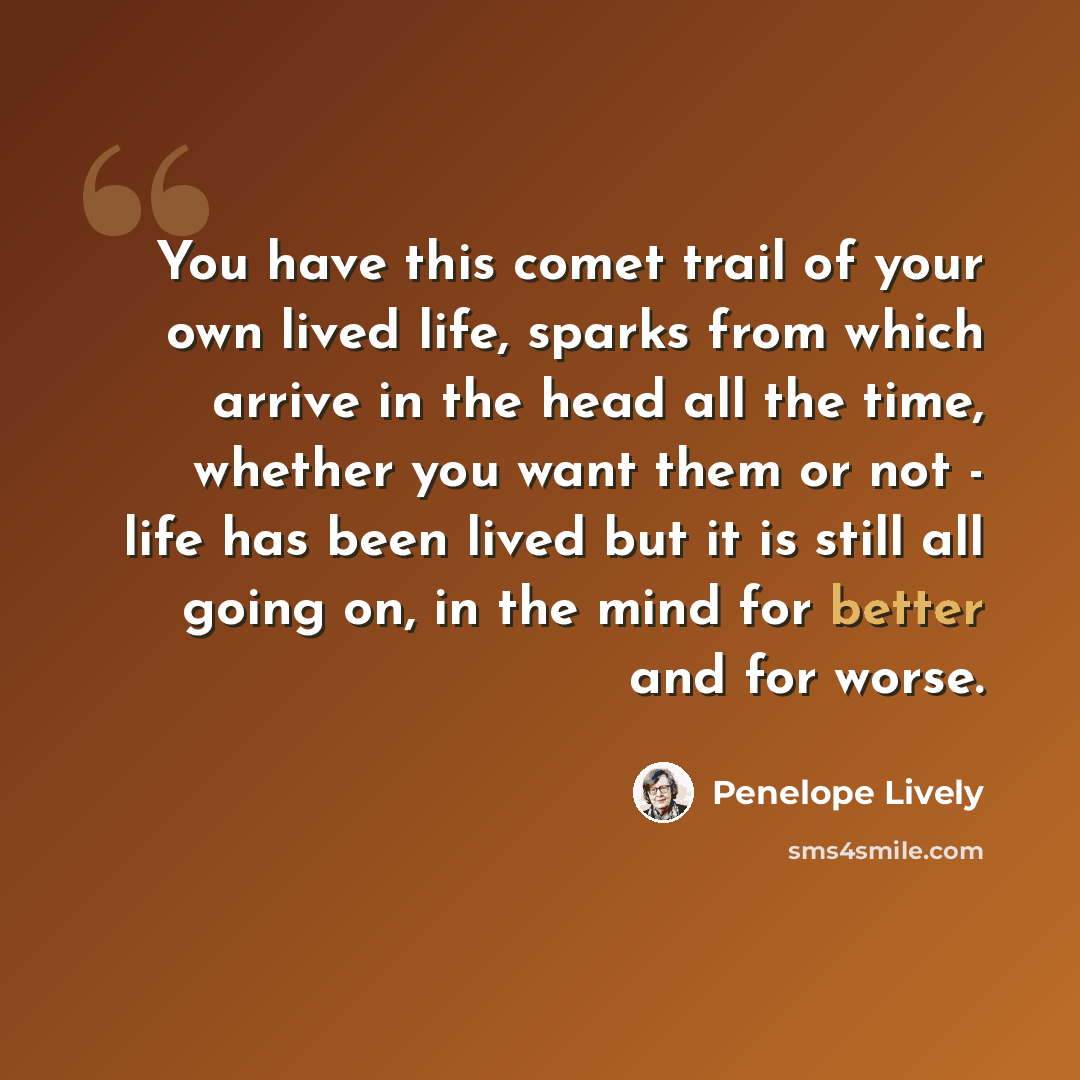 “You have this comet trail of your own lived life, sparks from which arrive in the head all the time, whether you want them or not - life has been lived but it is still all going on, in the mind for better and for worse.” quote by Penelope Lively