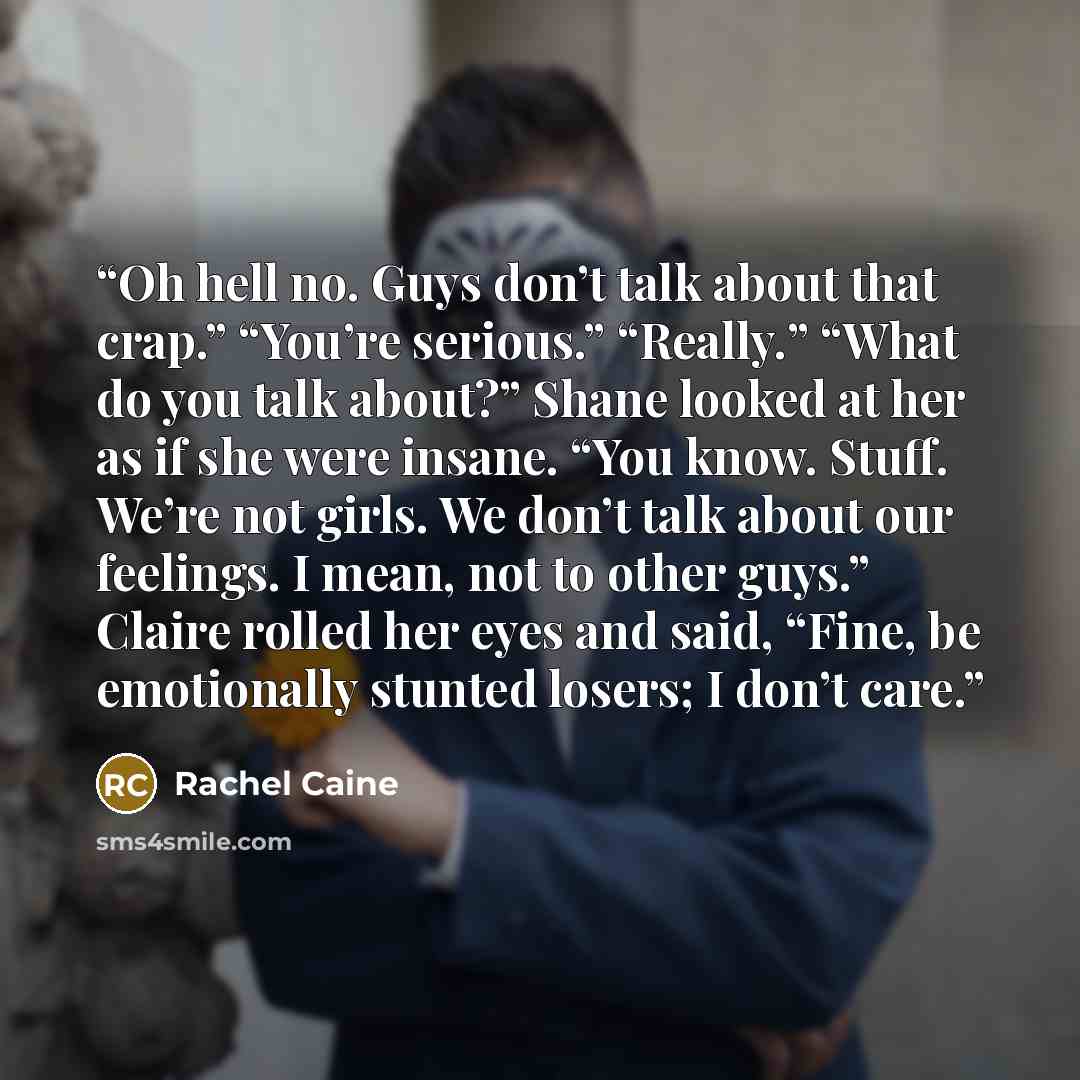 “Oh hell no. Guys don’t talk about that crap.” “You’re serious.” “Really.” “What do you talk about?” Shane looked at her as if she were insane. “You know. Stuff. We’re not girls. We don’t talk about our feelings. I mean, not to other guys.” Claire rolled her eyes and said, “Fine, be emotionally…” quote by Rachel Caine