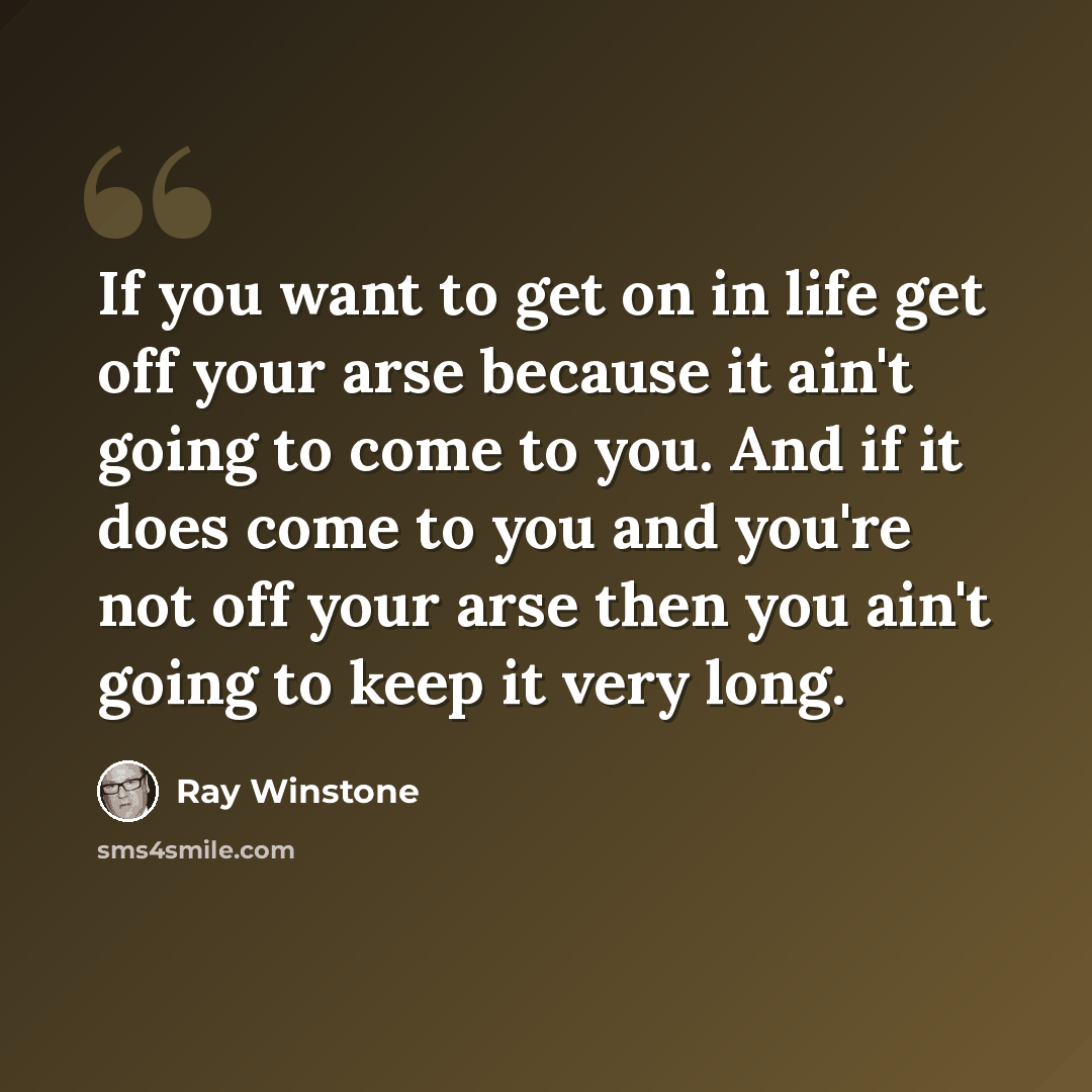 “If you want to get on in life get off your arse because it ain't going to come to you. And if it does come to you and you're not off your arse then you ain't going to keep it very long.” quote by Ray Winstone