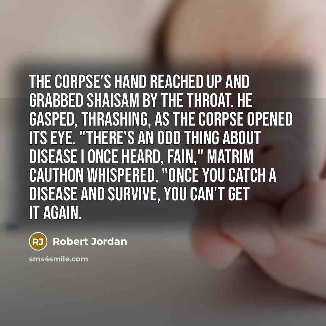 “The corpse's hand reached up and grabbed Shaisam by the throat. He gasped, thrashing, as the corpse opened its eye. "There's an odd thing about disease I once heard, Fain," Matrim Cauthon whispered. "Once you catch a disease and survive, you can't get it again.” quote by Robert Jordan