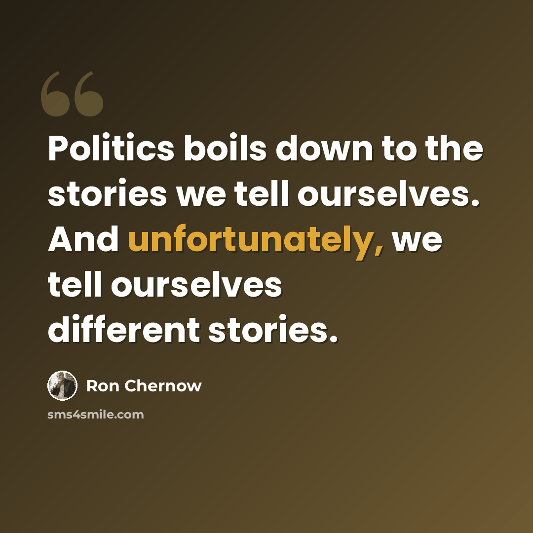 “Politics boils down to the stories we tell ourselves. And unfortunately, we tell ourselves different stories.” quote by Ron Chernow