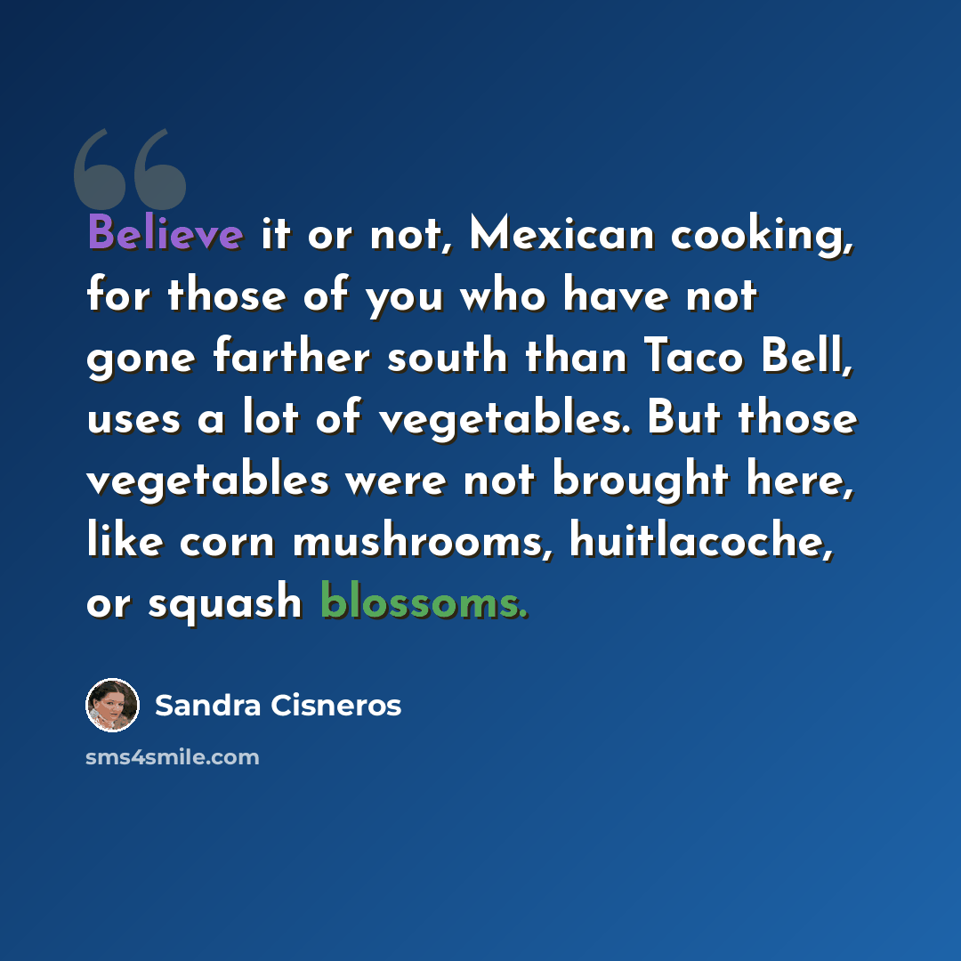 “Believe it or not, Mexican cooking, for those of you who have not gone farther south than Taco Bell, uses a lot of vegetables. But those vegetables were not brought here, like corn mushrooms, huitlacoche, or squash blossoms.” quote by Sandra Cisneros