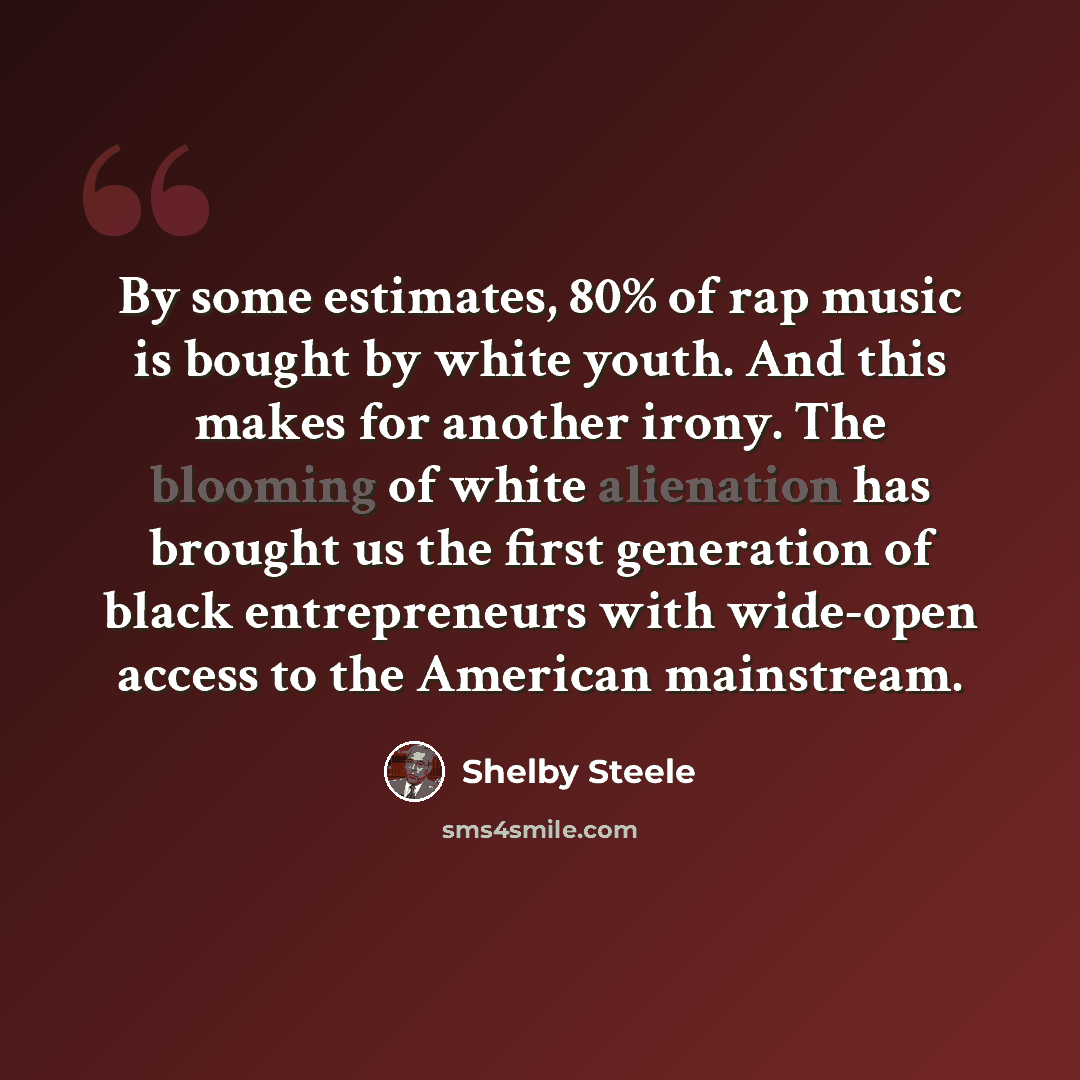 “By some estimates, 80% of rap music is bought by white youth. And this makes for another irony. The blooming of white alienation has brought us the first generation of black entrepreneurs with wide-open access to the American mainstream.” quote by Shelby Steele