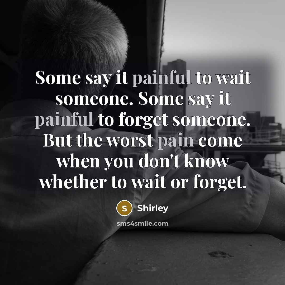 “Some say it painful to wait someone. Some say it painful to forget someone. But the worst pain come when you don't know whether to wait or forget.” quote by Shirley