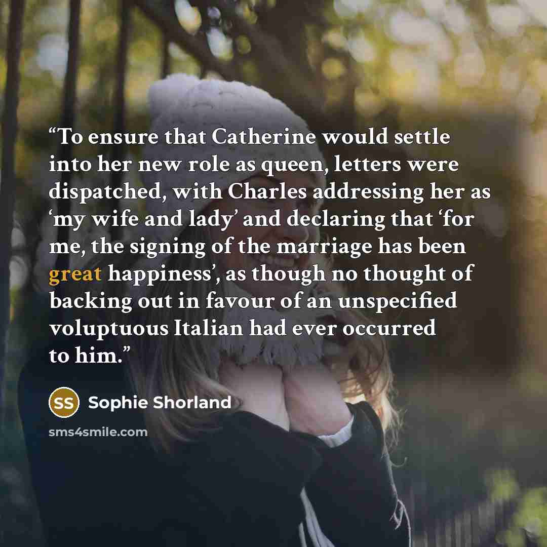 “To ensure that Catherine would settle into her new role as queen, letters were dispatched, with Charles addressing her as ‘my wife and lady’ and declaring that ‘for me, the signing of the marriage has been great happiness’, as though no thought of backing out in favour of an unspecified voluptuous…” quote by Sophie Shorland
